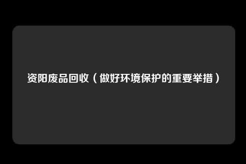 资阳废品回收（做好环境保护的重要举措）