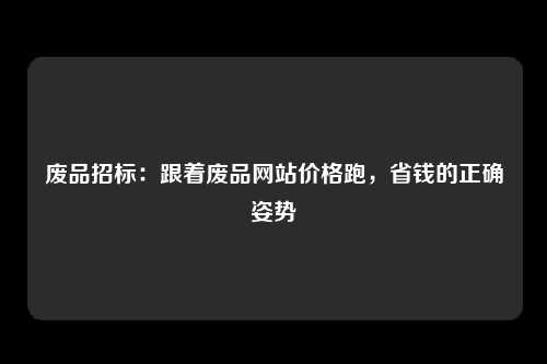 废品招标：跟着废品网站价格跑，省钱的正确姿势