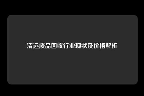 清远废品回收行业现状及价格解析