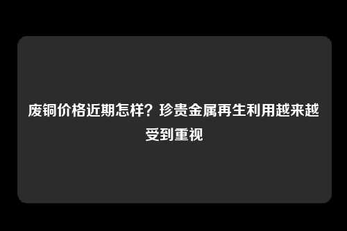 废铜价格近期怎样？珍贵金属再生利用越来越受到重视