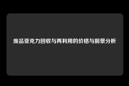 废品亚克力回收与再利用的价格与前景分析