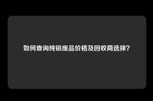 如何查询纯铝废品价格及回收商选择？