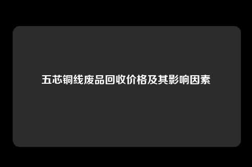 五芯铜线废品回收价格及其影响因素