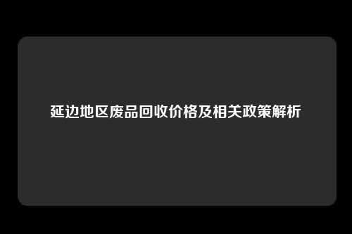 延边地区废品回收价格及相关政策解析