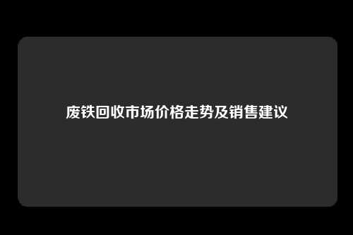 废铁回收市场价格走势及销售建议