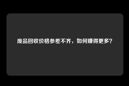 废品回收价格参差不齐，如何赚得更多？