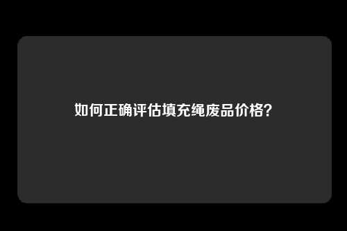 如何正确评估填充绳废品价格？