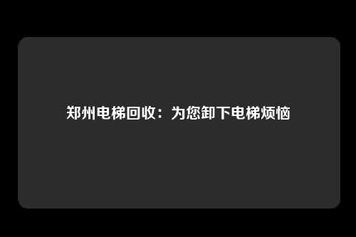 郑州电梯回收：为您卸下电梯烦恼