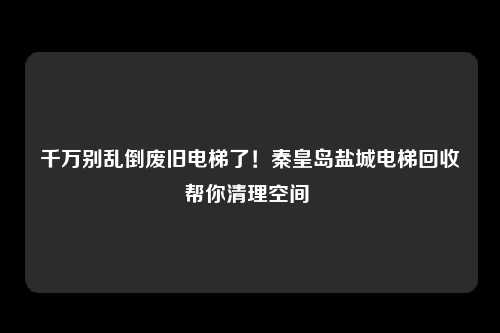 千万别乱倒废旧电梯了!秦皇岛盐城电梯回收帮你清理空间