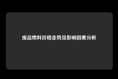 废品燃料价格走势及影响因素分析