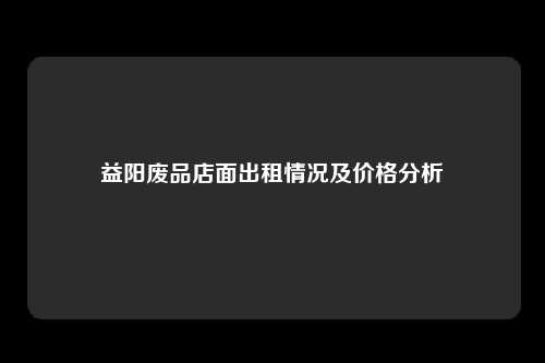 益阳废品店面出租情况及价格分析