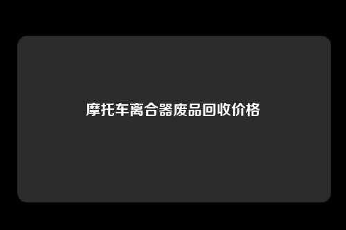 摩托车离合器废品回收价格