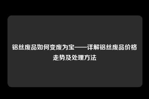 铝丝废品如何变废为宝——详解铝丝废品价格走势及处理方法