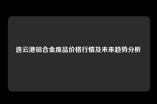 连云港铝合金废品价格行情及未来趋势分析