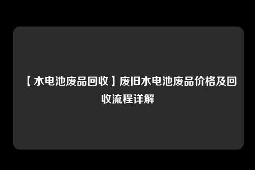 【水电池废品回收】废旧水电池废品价格及回收流程详解