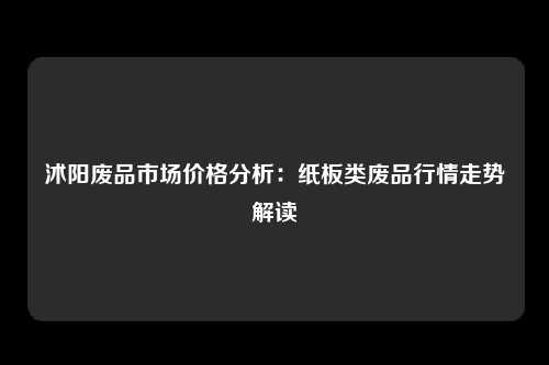 沭阳废品市场价格分析：纸板类废品行情走势解读