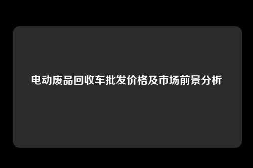 电动废品回收车批发价格及市场前景分析