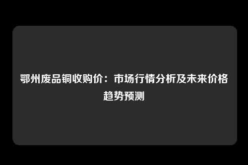 鄂州废品铜收购价：市场行情分析及未来价格趋势预测