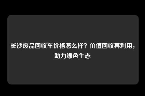长沙废品回收车价格怎么样?价值回收再利用,助力绿色生态