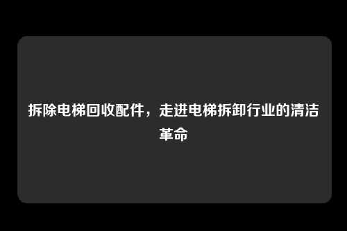 拆除电梯回收配件，走进电梯拆卸行业的清洁革命