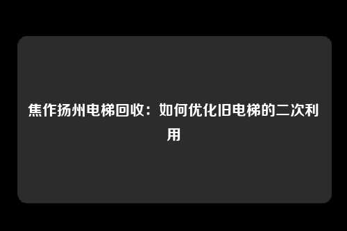 焦作扬州电梯回收：如何优化旧电梯的二次利用