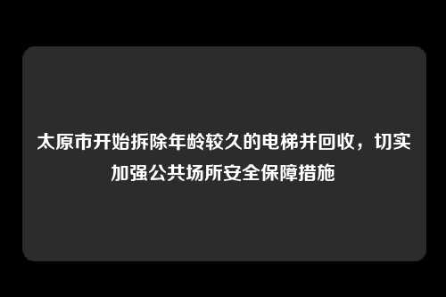 太原市开始拆除年龄较久的电梯并回收，切实加强公共场所安全保障措施