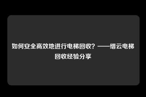 如何安全高效地进行电梯回收？——缙云电梯回收经验分享