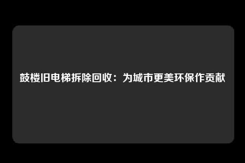 鼓楼旧电梯拆除回收：为城市更美环保作贡献