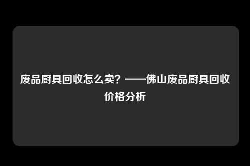 废品厨具回收怎么卖？——佛山废品厨具回收价格分析