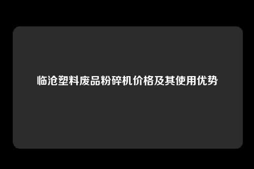 临沧塑料废品粉碎机价格及其使用优势