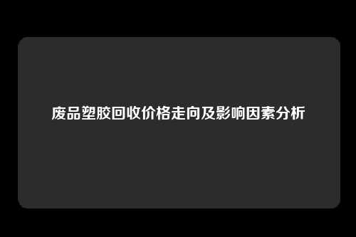 废品塑胶回收价格走向及影响因素分析