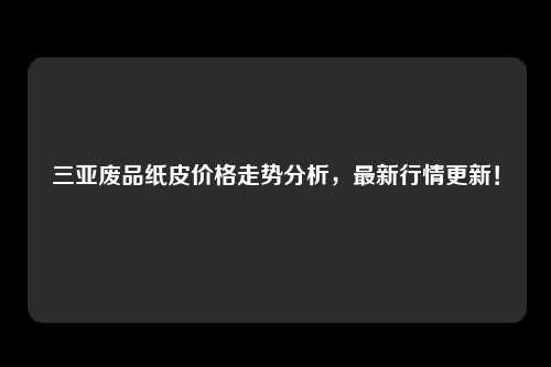 三亚废品纸皮价格走势分析，最新行情更新！