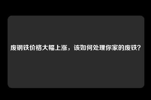 废钢铁价格大幅上涨，该如何处理你家的废铁？