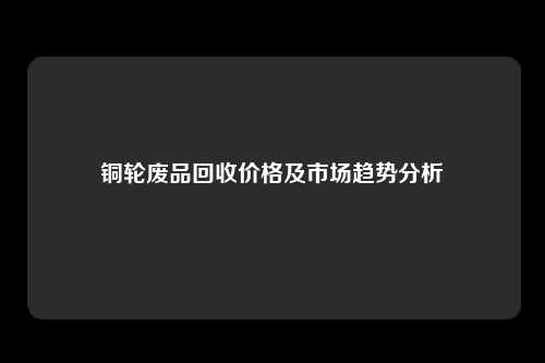 铜轮废品回收价格及市场趋势分析