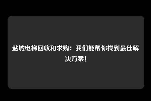 盐城电梯回收和求购：我们能帮你找到最佳解决方案！