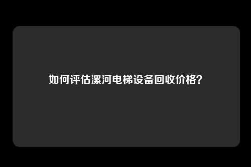 如何评估漯河电梯设备回收价格？