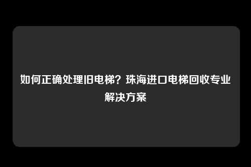 如何正确处理旧电梯？珠海进口电梯回收专业解决方案