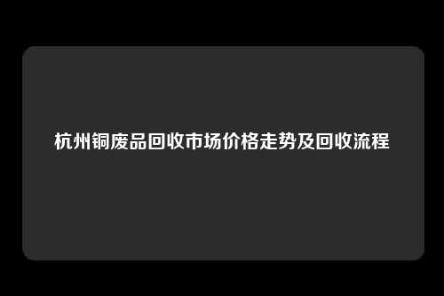 杭州铜废品回收市场价格走势及回收流程