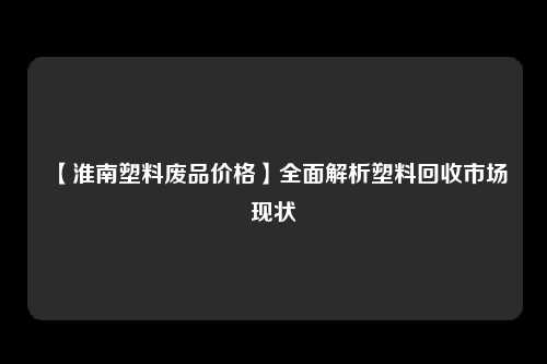 【淮南塑料废品价格】全面解析塑料回收市场现状