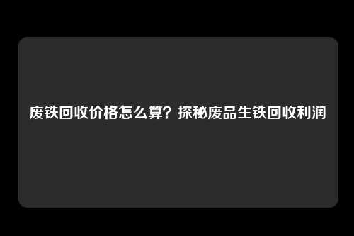 废铁回收价格怎么算？探秘废品生铁回收利润