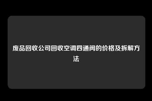 废品回收公司回收空调四通阀的价格及拆解方法