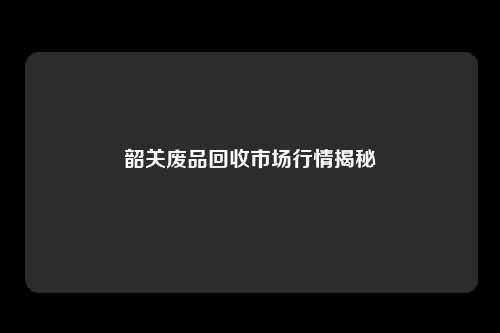 韶关废品回收市场行情揭秘