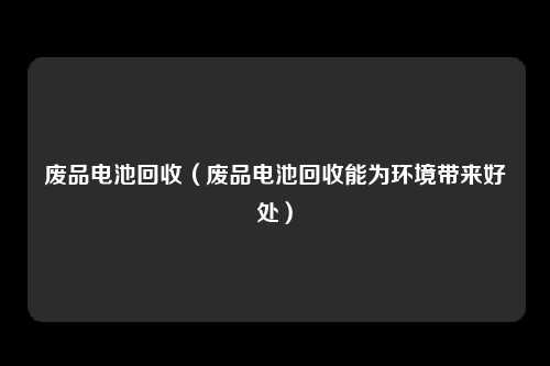 废品电池回收（废品电池回收能为环境带来好处）