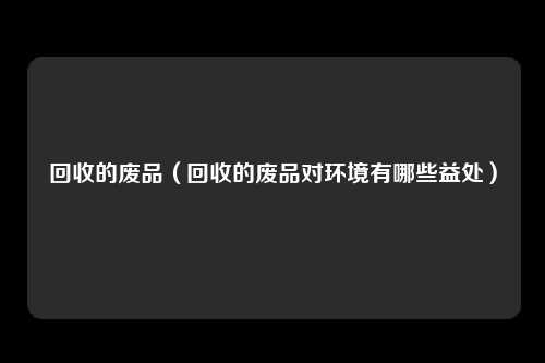 回收的废品（回收的废品对环境有哪些益处）