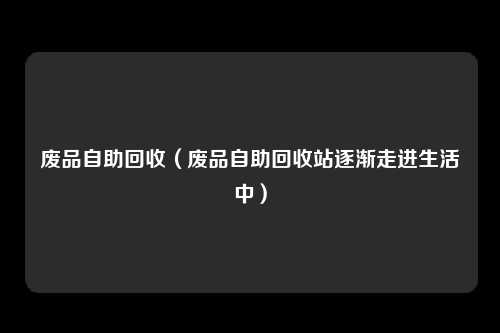 废品自助回收（废品自助回收站逐渐走进生活中）