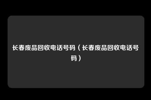 长春废品回收电话号码（长春废品回收电话号码）