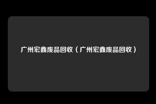 广州宏鑫废品回收（广州宏鑫废品回收）