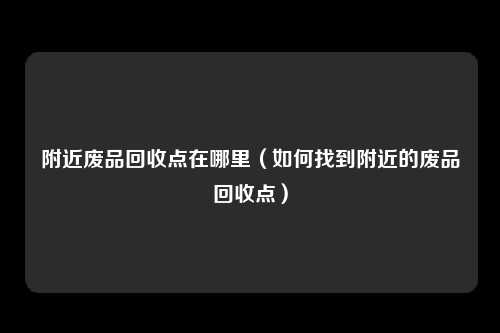 附近废品回收点在哪里（如何找到附近的废品回收点）