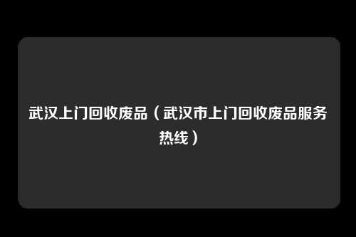 武汉上门回收废品（武汉市上门回收废品服务热线）