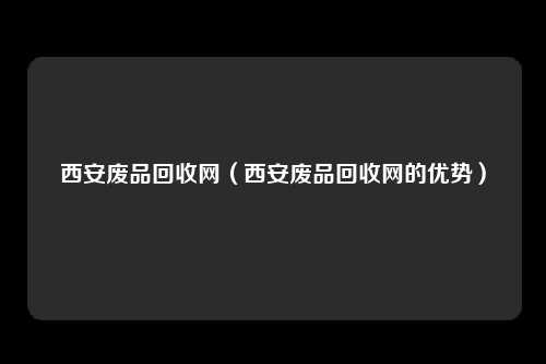 西安废品回收网（西安废品回收网的优势）